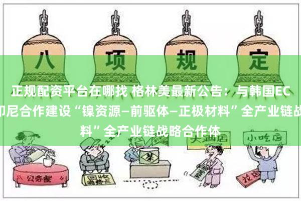 正规配资平台在哪找 格林美最新公告：与韩国ECOPRO在印尼合作建设“镍资源—前驱体—正极材料”全产业链战略合作体