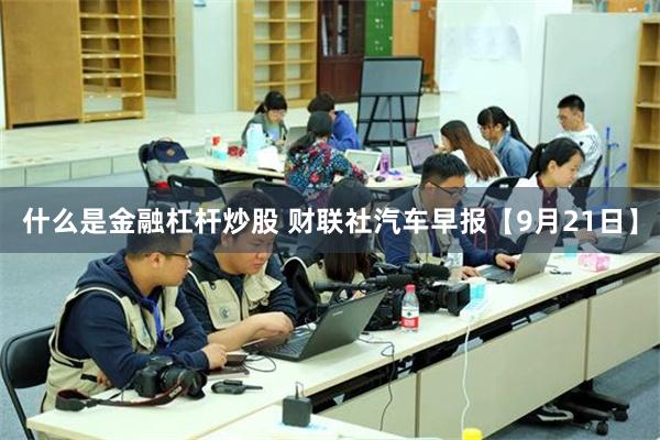 什么是金融杠杆炒股 财联社汽车早报【9月21日】