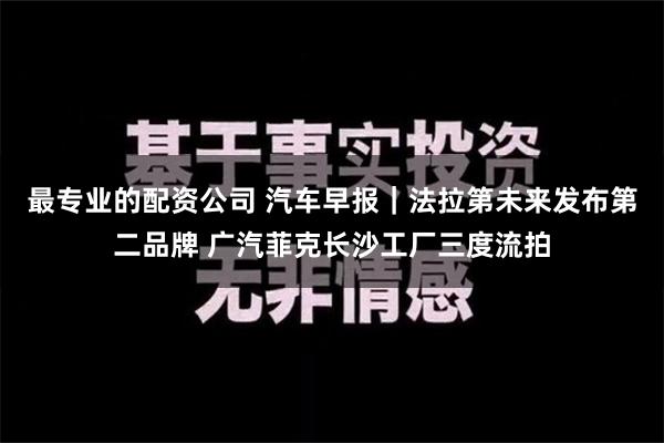 最专业的配资公司 汽车早报｜法拉第未来发布第二品牌 广汽菲克长沙工厂三度流拍