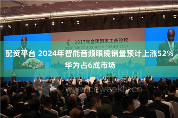 配资平台 2024年智能音频眼镜销量预计上涨52% 华为占6成市场