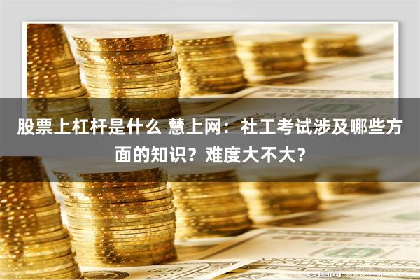 股票上杠杆是什么 慧上网：社工考试涉及哪些方面的知识？难度大不大？