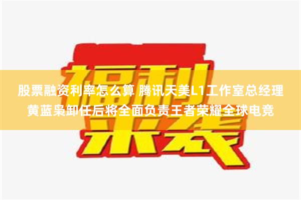 股票融资利率怎么算 腾讯天美L1工作室总经理黄蓝枭卸任后将全面负责王者荣耀全球电竞