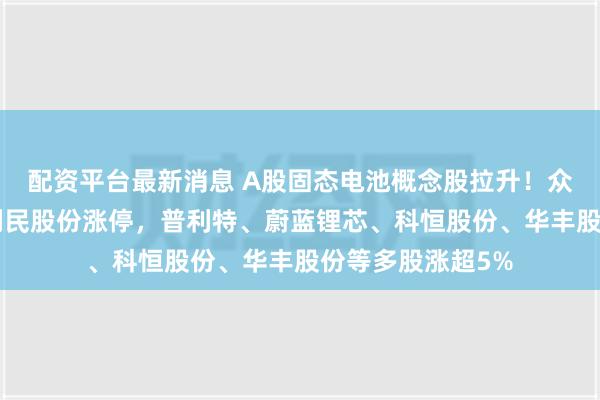 配资平台最新消息 A股固态电池概念股拉升！众源新材3连板，利民股份涨停，普利特、蔚蓝锂芯、科恒股份、华丰股份等多股涨超5%