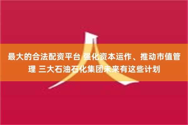 最大的合法配资平台 强化资本运作、推动市值管理 三大石油石化集团未来有这些计划