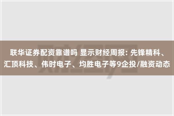 联华证券配资靠谱吗 显示财经周报: 先锋精科、汇顶科技、伟时电子、均胜电子等9企投/融资动态