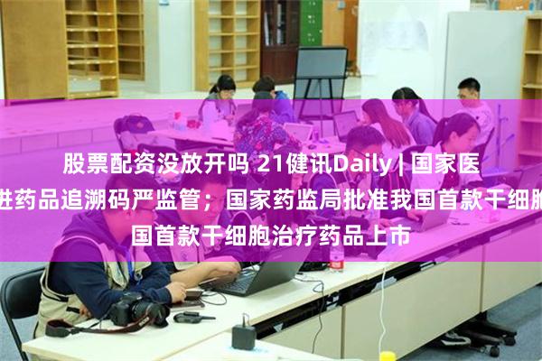 股票配资没放开吗 21健讯Daily | 国家医保局将全面推进药品追溯码严监管；国家药监局批准我国首款干细胞治疗药品上市