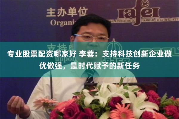 专业股票配资哪家好 李蓉：支持科技创新企业做优做强，是时代赋予的新任务