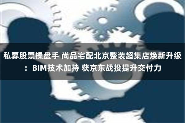 私募股票操盘手 尚品宅配北京整装超集店焕新升级：BIM技术加持 获京东战投提升交付力